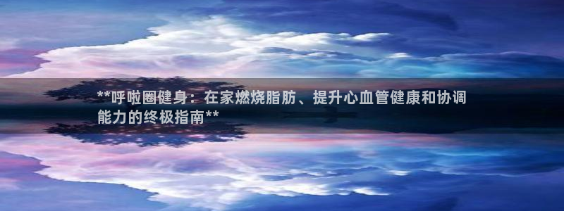 星娱乐包月是干嘛的：**呼啦圈健身：在家燃烧脂肪、提